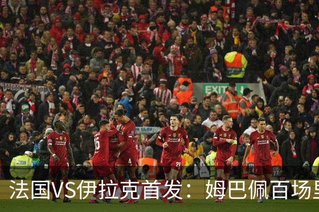 法国VS伊拉克首发：姆巴佩百场里程碑 奥利塞配登贝莱